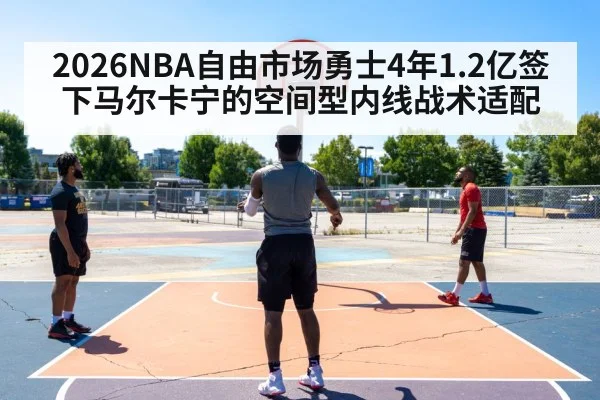 2026NBA自由市场勇士4年1.2亿签下马尔卡宁的空间型内线战术适配