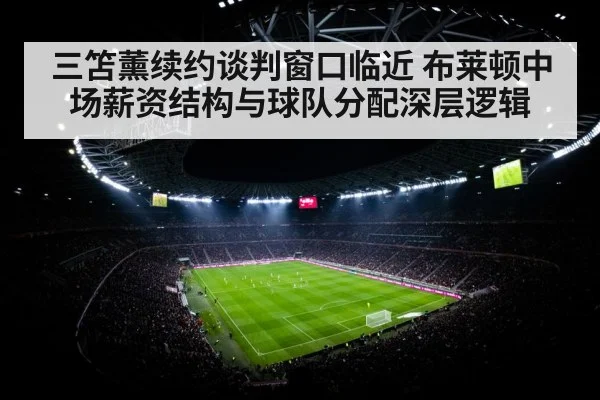 三笘薰续约谈判窗口临近 布莱顿中场薪资结构与球队分配深层逻辑