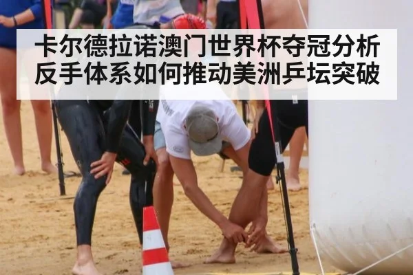 卡尔德拉诺澳门世界杯夺冠分析 反手体系如何推动美洲乒坛突破